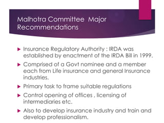 Malhotra Committee Major
Recommendations


Insurance Regulatory Authority : IRDA was
established by enactment of the IRDA Bill in 1999.



Comprised of a Govt nominee and a member
each from Life insurance and general Insurance
industries.



Primary task to frame suitable regulations



Control opening of offices , licensing of
intermediaries etc.



Also to develop insurance industry and train and
develop professionalism.

 