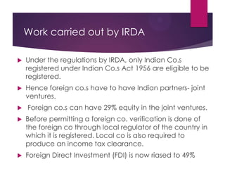 Work carried out by IRDA


Under the regulations by IRDA, only Indian Co.s
registered under Indian Co.s Act 1956 are eligible to be
registered.



Hence foreign co.s have to have Indian partners- joint
ventures.



Foreign co.s can have 29% equity in the joint ventures.



Before permitting a foreign co. verification is done of
the foreign co through local regulator of the country in
which it is registered. Local co is also required to
produce an income tax clearance.



Foreign Direct Investment (FDI) is now riased to 49%

 