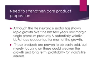 Need to strengthen core product
proposition


Although the life insurance sector has shown
rapid growth over the last few years, low margin
single premium products & potentially volatile
ULIPs have accounted for most of the growth.



These products are proven to be easily sold, but
merely focusing on these could weaken the
growth and long term profitability for India’s life
insurers.

 