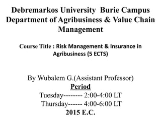 Debremarkos University Burie Campus
Department of Agribusiness & Value Chain
Management
Course Title : Risk Management & Insurance in
Agribusiness (5 ECTS)
By Wubalem G.(Assistant Professor)
Period
Tuesday-------- 2:00-4:00 LT
Thursday------ 4:00-6:00 LT
2015 E.C.
 