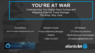 ©2017 RiskIQ 1
YOU’RE AT WAR
Understanding Your Digital Attack Surface and
Mitigating External Threat Damage:
The What, Why, How
Ulf Mattsson
CTO Security Solutions
Atlantic Business Technologies
ulf.mattsson@atlanticbt.com
David Morris
david.morris@morriscybersecurity.com
Benjamin Powell
Product Marketing Manager
RISKIQ
1.888.415.4447
 