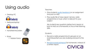 Using audio
• Desktop PC
• Netbook/laptop
• Handheld recorders
• iPads
• Adobe Voice
Teachers
• Give students audio feedback on an assignment
and post on MLE
• Play audio file of news report, lecture, radio
programme or music which is relevant to your
subject
Ask students key questions (either live in lesson or
post on MLE as a homework) to focus their listening
skills.
Students
• Record a radio programme (in groups) on an
event/issue/text you are studying and post to the
MLE.
• Record a podcast/report for homework, instead of
a written report.
 