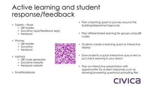 Active learning and student
response/feedback
• Tablets – iPads
• QR reader
• Socrative (quiz/feedback app)
• Nearpod
• Phones
• QR reader
• Socrative
• Nearpod
• Laptops
• QR code generator
• Socrative website
• Nearpod website
• SmartNotebook
• Plan a learning quest or journey around the
building/department/grounds
• Plan differentiated learning for groups using QR
codes
• Students create a learning quest or interactive
display
• Give students a quick interactive quiz or test or
just check learning in your lesson
• Plan an interactive presentation with
opportunities for student responses such as
drawing/answering questions/uploading files
 