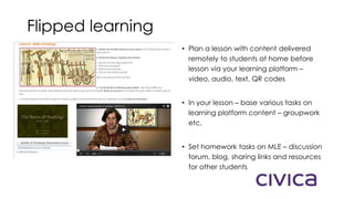 Flipped learning
• Plan a lesson with content delivered
remotely to students at home before
lesson via your learning platform –
video, audio, text, QR codes
• In your lesson – base various tasks on
learning platform content – groupwork
etc.
• Set homework tasks on MLE – discussion
forum, blog, sharing links and resources
for other students
 