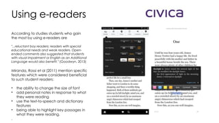 Using e-readers
According to studies students who gain
the most by using e-readers are
"...reluctant boy readers; readers with special
educational needs and weak readers. Open-
ended comments also suggested that students
with visual impairment or English as an Additional
Language would also benefit." (Goodwyn, 2013)
Miranda, Rossi et al (2011) mention specific
features which were considered beneficial
to such student readers:
• the ability to change the size of font
• add personal notes in response to what
they were reading
• use the text-to-speech and dictionary
features
• being able to highlight key passages in
what they were reading.
.
 
