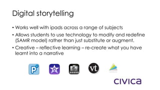 Digital storytelling
• Works well with ipads across a range of subjects
• Allows students to use technology to modify and redefine
(SAMR model) rather than just substitute or augment.
• Creative – reflective learning – re-create what you have
learnt into a narrative
 
