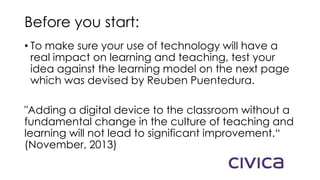 Before you start:
• To make sure your use of technology will have a
real impact on learning and teaching, test your
idea against the learning model on the next page
which was devised by Reuben Puentedura.
"Adding a digital device to the classroom without a
fundamental change in the culture of teaching and
learning will not lead to significant improvement.“
(November, 2013)
 