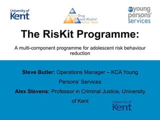 The RisKit Programme:
A multi-component programme for adolescent risk behaviour
reduction

Steve Butler: Operations Manager – KCA Young

Persons‟ Services
Alex Stevens: Professor in Criminal Justice, University
of Kent

 