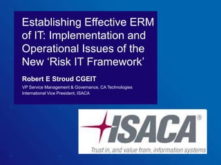 Establishing Effective ERM
of IT: Implementation and
Operational Issues of the
New ‘Risk IT Framework’
Robert E Stroud CGEIT
VP Service Management & Governance, CA Technologies
International Vice President, ISACA
 