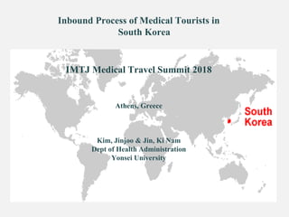 Inbound Process of Medical Tourists in
South Korea
IMTJ Medical Travel Summit 2018
Athens, Greece
Kim, Jinjoo & Jin, Ki Nam
Dept of Health Administration
Yonsei University
 