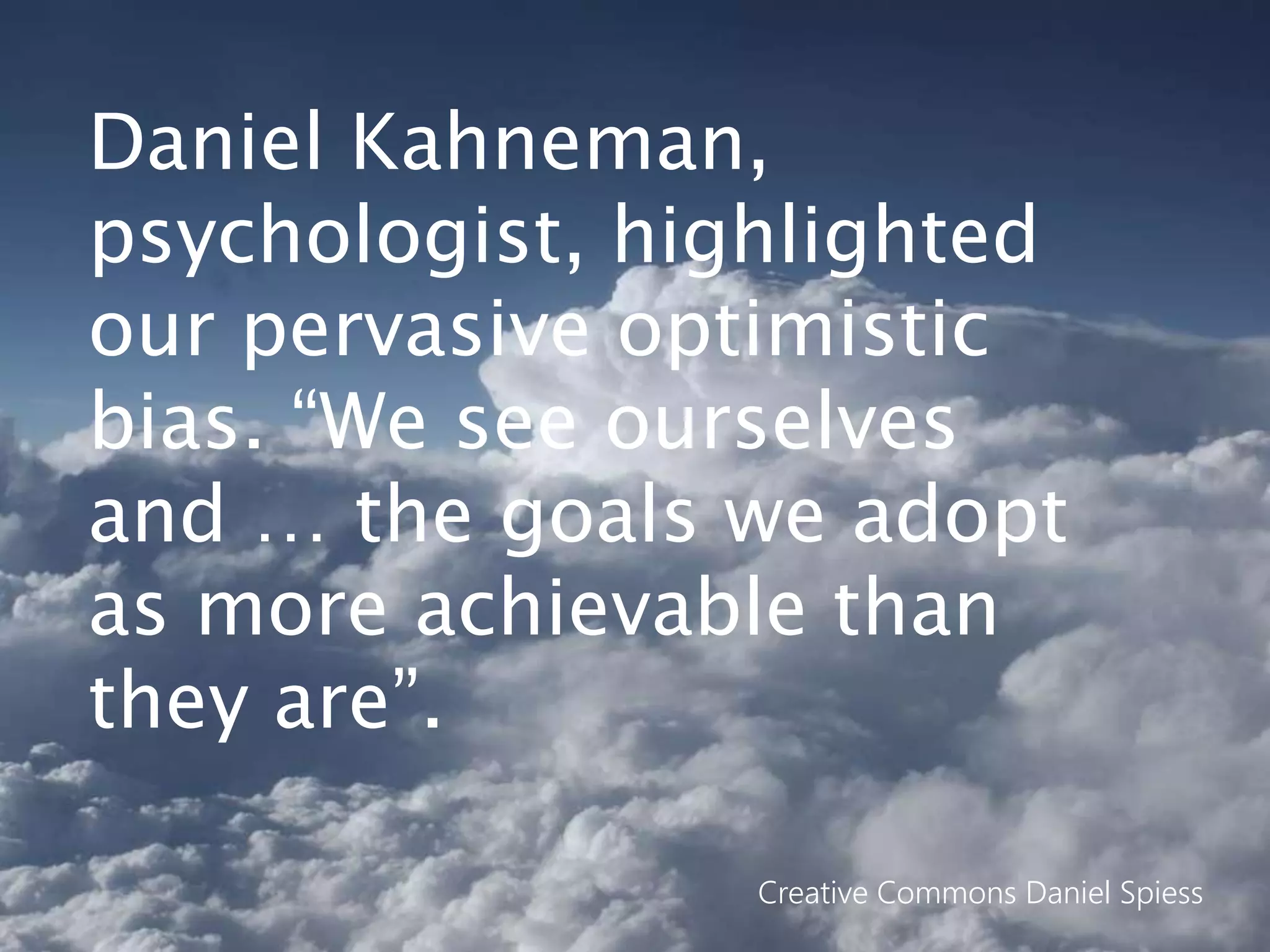 Daniel Kahneman,
psychologist, highlighted
our pervasive optimistic
bias. “We see ourselves
and … the goals we adopt
as more achievable than
they are”.
Creative Commons Daniel Spiess
 