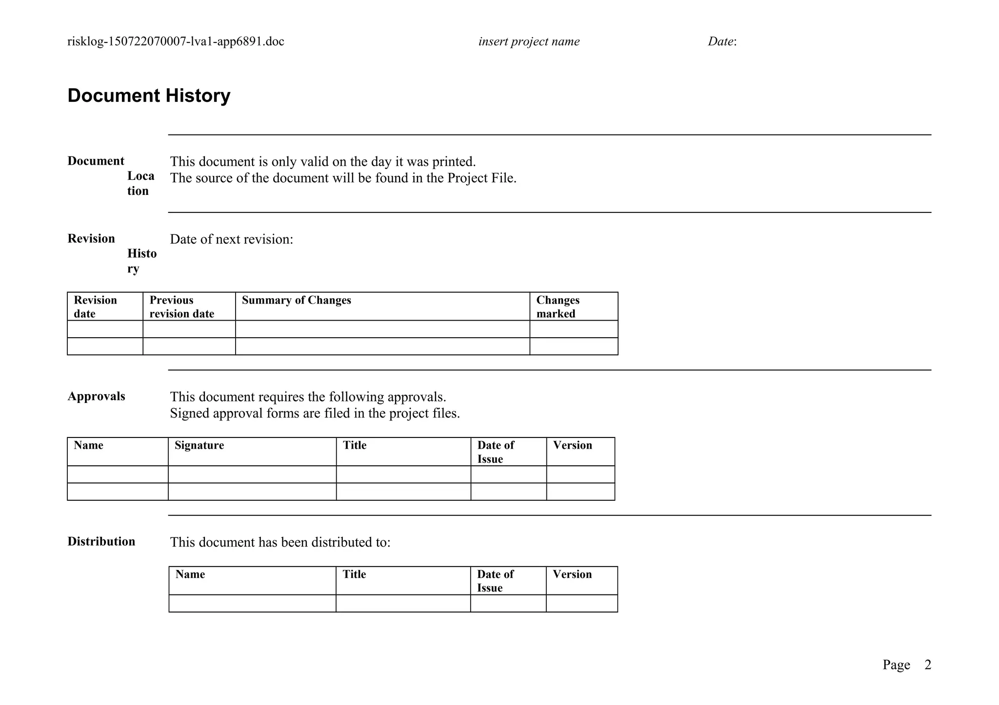 risklog-150722070007-lva1-app6891.doc insert project name Date:
Document History
Document
Loca
tion
This document is only valid on the day it was printed.
The source of the document will be found in the Project File.
Revision
Histo
ry
Date of next revision:
Revision
date
Previous
revision date
Summary of Changes Changes
marked
Approvals This document requires the following approvals.
Signed approval forms are filed in the project files.
Name Signature Title Date of
Issue
Version
Distribution This document has been distributed to:
Name Title Date of
Issue
Version
Page 2