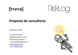 Proposta de consultoria
[t+v+a]
São Paulo, SP, 2017
Luis Vitiritti, AIRM
CEO &Consultor de riscos
CEO & Risk Consultant
Luis.vitiritti@risklog.com.br
www.risklog.com.br
+55 11 99584-1674
 