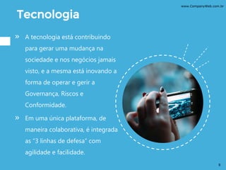 Tecnologia
» A tecnologia está contribuindo
para gerar uma mudança na
sociedade e nos negócios jamais
visto, e a mesma está inovando a
forma de operar e gerir a
Governança, Riscos e
Conformidade.
» Em uma única plataforma, de
maneira colaborativa, é integrada
as “3 linhas de defesa” com
agilidade e facilidade.
www.CompanyWeb.com.br
9
 