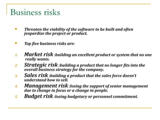 Business risks
 Threaten the viability of the software to be built and often
jeopardize the project or product.
 Top five business risks are:
1. Market risk :building an excellent product or system that no one
really wants.
2. Strategic risk :building a product that no longer fits into the
overall business strategy for the company.
3. Sales risk :building a product that the sales force doesn’t
understand how to sell.
4. Management risk :losing the support of senior management
due to change in focus or a change in people.
5. Budget risk :losing budgetary or personnel commitment.
 