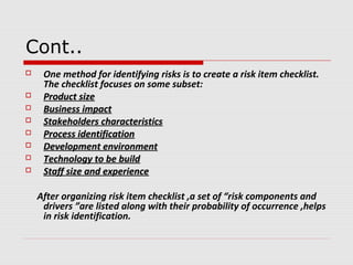 Cont..
 One method for identifying risks is to create a risk item checklist.
The checklist focuses on some subset:
 Product sizeProduct size
 Business impactBusiness impact
 Stakeholders characteristicsStakeholders characteristics
 Process identificationProcess identification
 Development environmentDevelopment environment
 Technology to be buildTechnology to be build
 Staff size and experienceStaff size and experience
After organizing risk item checklist ,a set of “risk components and
drivers ”are listed along with their probability of occurrence ,helps
in risk identification.
 