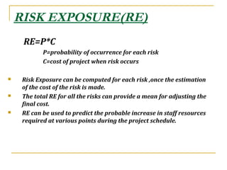 RISK EXPOSURE(RE)
RE=P*C
P=probability of occurrence for each risk
C=cost of project when risk occurs
 Risk Exposure can be computed for each risk ,once the estimation
of the cost of the risk is made.
 The total RE for all the risks can provide a mean for adjusting the
final cost.
 RE can be used to predict the probable increase in staff resources
required at various points during the project schedule.
 