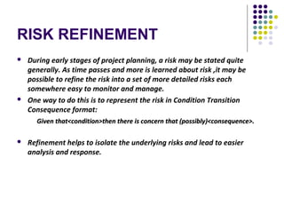 RISK REFINEMENT
 During early stages of project planning, a risk may be stated quite
generally. As time passes and more is learned about risk ,it may be
possible to refine the risk into a set of more detailed risks each
somewhere easy to monitor and manage.
 One way to do this is to represent the risk in Condition Transition
Consequence format:
Given that<condition>then there is concern that (possibly)<consequence>.Given that<condition>then there is concern that (possibly)<consequence>.
 Refinement helps to isolate the underlying risks and lead to easier
analysis and response.
 