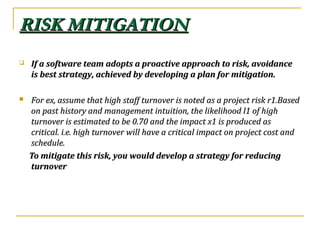 RISK MITIGATIONRISK MITIGATION
 If a software team adopts a proactive approach to risk, avoidanceIf a software team adopts a proactive approach to risk, avoidance
is best strategy, achieved by developing a plan for mitigation.is best strategy, achieved by developing a plan for mitigation.
 For ex, assume that high staff turnover is noted as a project risk r1.BasedFor ex, assume that high staff turnover is noted as a project risk r1.Based
on past history and management intuition, the likelihood l1 of highon past history and management intuition, the likelihood l1 of high
turnover is estimated to be 0.70 and the impact x1 is produced asturnover is estimated to be 0.70 and the impact x1 is produced as
critical. i.e. high turnover will have a critical impact on project cost andcritical. i.e. high turnover will have a critical impact on project cost and
schedule.schedule.
To mitigate this risk, you would develop a strategy for reducingTo mitigate this risk, you would develop a strategy for reducing
turnoverturnover
 
