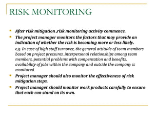 RISK MONITORING
 After risk mitigation ,risk monitoring activity commence.After risk mitigation ,risk monitoring activity commence.
 The project manager monitors the factors that may provide anThe project manager monitors the factors that may provide an
indication of whether the risk is becoming more or less likely.indication of whether the risk is becoming more or less likely.
e.g. In case of high staff turnover, the general attitude of team memberse.g. In case of high staff turnover, the general attitude of team members
based on project pressures ,interpersonal relationships among teambased on project pressures ,interpersonal relationships among team
members, potential problems with compensation and benefits,members, potential problems with compensation and benefits,
availability of jobs within the company and outside the company isavailability of jobs within the company and outside the company is
monitoredmonitored
 Project manager should also monitor the effectiveness of riskProject manager should also monitor the effectiveness of risk
mitigation steps.mitigation steps.
 Project manager should monitor work products carefully to ensureProject manager should monitor work products carefully to ensure
that each can stand on its own.that each can stand on its own.
 