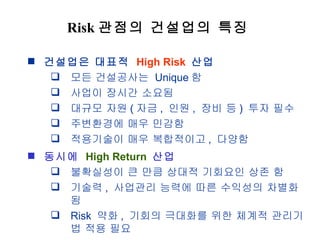 Risk 관점의 건설업의 특징 건설업은 대표적  High Risk   산업 모든 건설공사는  Unique 함 사업이 장시간 소요됨 대규모 자원 ( 자금 ,  인원 ,  장비 등 )  투자 필수 주변환경에 매우 민감함 적용기술이 매우 복합적이고 ,  다양함 동시에  High Return   산업 불확실성이 큰 만큼 상대적 기회요인 상존 함 기술력 ,  사업관리 능력에 따른 수익성의 차별화 됨 Risk  약화 ,  기회의 극대화를 위한 체계적 관리기법 적용 필요 