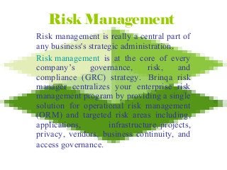 Risk Management
Risk management is really a central part of
any business's strategic administration.
Risk management is at the core of every
company’s governance, risk, and
compliance (GRC) strategy. Brinqa risk
manager centralizes your enterprise risk
management program by providing a single
solution for operational risk management
(ORM) and targeted risk areas including,
applications, infrastructure, projects,
privacy, vendors, business continuity, and
access governance.
 