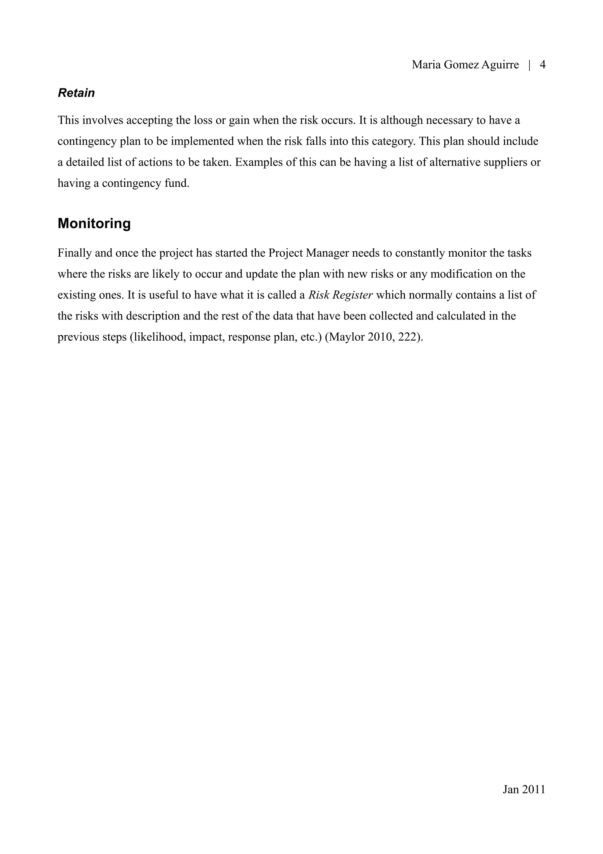 Maria Gomez | 4

Retain

This involves accepting the loss or gain when the risk occurs. It is although necessary to have a
contingency plan to be implemented when the risk falls into this category. This plan should include
a detailed list of actions to be taken. Examples of this can be having a list of alternative suppliers or
having a contingency fund.


Monitoring

Finally and once the project has started the Project Manager needs to constantly monitor the tasks
where the risks are likely to occur and update the plan with new risks or any modification on the
existing ones. It is useful to have what it is called a Risk Register which normally contains a list of
the risks with description and the rest of the data that have been collected and calculated in the
previous steps (likelihood, impact, response plan, etc.) (Maylor 2010, 222).




                                                                                                Jan 2011
 