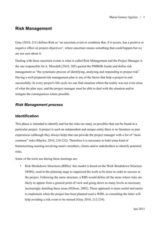 Maria Gomez | 1


Risk Management


Gray (2010, 211) defines Risk as “an uncertain event or condition that, if it occurs, has a positive or
negative effect on project objectives”, where uncertain means something that could happen but we
are not sure about it.

Dealing with these uncertain events is what is called Risk Management and the Project Manager is
the one responsible for it. Meredith (2010, 205) quoted the PMBOK Guide and define risk
management as “the systematic process of identifying, analysing and responding to project risk”.
Having a well prepared risk management plan is one of the factor that help a project to end
successfully. In every project's life cycle we can find situation where the reality was not even close
of what the plan says, and the project manager must be able to deal with the situation and/or
mitigate the consequences where possible.


Risk Management process


Identification

This phase is intended to identify and list the risks (as many as possible) that can be found in a
particular project. A project is such an independent and unique entity there is no literature or past
experiences (although they always help) that can provide the project manager with a list of “most
common” risks (Maylor, 2010, 218-232). Therefore it is necessary to hold some kind of
brainstorming meeting involving team's members, clients and/or stakeholders to identify potential
risks.

Some of the tools use during these meetings are:

    •    Risk Breakdown Structures (RBSs): this model is based on the Work Breakdown Structure
         (WBS), used in the planning stage to organized the work to be done in order to success in
         the project. Following the same structure, a RBS would define all the areas where risks are
         likely to appear from a general point of view and going down as many levels as necessary
         increasingly detailing these areas (Hillson, 2002). These approach is more useful and easier
         to implement when the project has been planned used a WBS, as consulting the latter will
         help avoiding a risk event to be missed (Gray 2010, 212-234).

                                                                                               Jan 2011
 