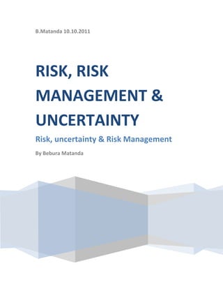 B.Matanda 10.10.2011RISK, RISK MANAGEMENT & UNCERTAINTYRisk, uncertainty & Risk ManagementBy Bebura Matanda<br />Risk, Uncertainty and Risk Management<br />Risk refers to the possibility that something unexpected or not planned for will happen. Risks are uncertain future events that could influence companies’ objectives. This can include strategic, operational, financial and compliance objectives. However some risks must be taken in pursuing the opportunities available but the company should be protected against avoidable losses. In the financial world risk is often measured in terms of volatility or variability or spread of returns.<br />Uncertainty refers to not knowing exactly what will happen in the future. With any financing/investment decision there is some uncertainty about its outcome.<br />These terms risk and uncertainty are sometimes used interchangeably; however there is a distinction between the two<br />Risk is how we measure/characterize how much uncertainty exist. The greater the uncertainty the greater the risk<br />Risk can also be defined as the degree of uncertainty.<br />Managing Risk<br />Risk Management on the other side is the framework within which a firm manages and controls various types of risk that it faces. It is both a set of tools and techniques a process that is required to implement a strategy of a firm.<br />In financial institution there is also a subset of risk management -treasury management has gained more attention because of the price volatility in financial markets and globalization of business. Treasury management is concerned with managing the banks/firms exposure to changes in interest rates, foreign exchange rates, price of commodities and other market fundamentals.<br />The main objective of risk management is to optimize the risk-reward trade off by accurately measuring risk in order to monitor and control them.<br />Risk management is not an end t itself but supports the firm/financial institution by;<br />,[object Object]
