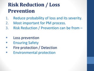 Risk Reduction / Loss
    Prevention
1.    Reduce probability of loss and its severity.
2.    Most important for PM process.
3.    Risk Reduction / Prevention can be from –

•     Loss prevention
•     Ensuring Safety
•     Fire protection / Detection
•     Environmental protection
 