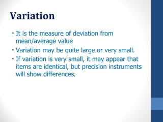 Variation
• It is the measure of deviation from
  mean/average value
• Variation may be quite large or very small.
• If variation is very small, it may appear that
  items are identical, but precision instruments
  will show differences.
 