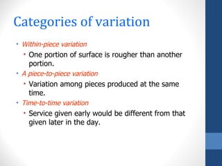 Categories of variation
• Within-piece variation
  • One portion of surface is rougher than another
    portion.
• A piece-to-piece variation
  • Variation among pieces produced at the same
    time.
• Time-to-time variation
  • Service given early would be different from that
    given later in the day.
 