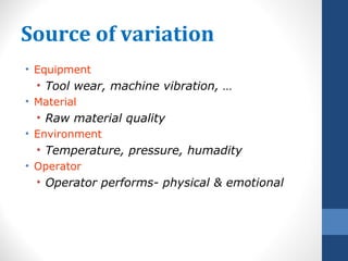 Source of variation
• Equipment
  • Tool wear, machine vibration, …
• Material
  • Raw material quality
• Environment
  • Temperature, pressure, humadity
• Operator
  • Operator performs- physical & emotional
 