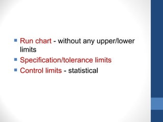    Run chart - without any upper/lower
    limits
   Specification/tolerance limits
   Control limits - statistical
 