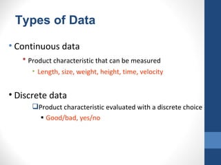 Types of Data

• Continuous data
    • Product characteristic that can be measured
       • Length, size, weight, height, time, velocity


• Discrete data
       Product characteristic evaluated with a discrete choice
        • Good/bad, yes/no
 