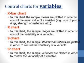 Control charts for variables
• X-bar chart
 • In this chart the sample means are plotted in order to
   control the mean value of a variable (e.g., size of piston
   rings, strength of materials, etc.).
• R chart
 • In this chart, the sample ranges are plotted in order to
   control the variability of a variable.
• S chart
 • In this chart, the sample standard deviations are plotted
   in order to control the variability of a variable.
• S2 chart
 • In this chart, the sample variances are plotted in order
   to control the variability of a variable.
 
