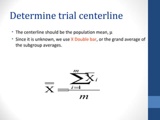 Determine trial centerline
• The centerline should be the population mean, µ
• Since it is unknown, we use X Double bar, or the grand average of
  the subgroup averages.




                              m

                            ∑X           i

                X = i=1
                      m
 