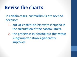 Revise the charts
In certain cases, control limits are revised
because:
  1. out-of-control points were included in
     the calculation of the control limits.
  2. the process is in-control but the within
     subgroup variation significantly
     improves.
 