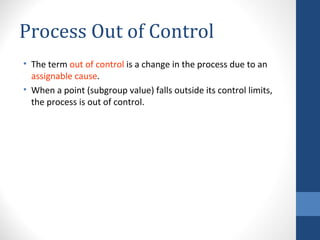 Process Out of Control
• The term out of control is a change in the process due to an
  assignable cause.
• When a point (subgroup value) falls outside its control limits,
  the process is out of control.
 