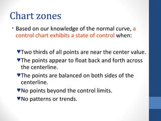 Chart zones
• Based on our knowledge of the normal curve, a
  control chart exhibits a state of control when:

  ♥ Two thirds of all points are near the center value.
  ♥ The points appear to float back and forth across
    the centerline.
  ♥ The points are balanced on both sides of the
    centerline.
  ♥ No points beyond the control limits.
  ♥ No patterns or trends.
 