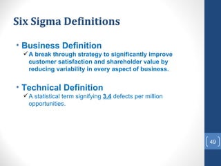 Six Sigma Definitions

• Business Definition
  A break through strategy to significantly improve
   customer satisfaction and shareholder value by
   reducing variability in every aspect of business.


• Technical Definition
  A statistical term signifying 3.4 defects per million
   opportunities.




                                                           49
 