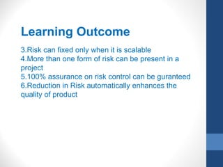 Learning Outcome
3.Risk can fixed only when it is scalable
4.More than one form of risk can be present in a
project
5.100% assurance on risk control can be guranteed
6.Reduction in Risk automatically enhances the
quality of product
 