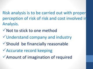 Risk analysis is to be carried out with proper
perception of risk of risk and cost involved in
Analysis.
Not to stick to one method
Understand company and industry
Should be financially reasonable
Accurate record keeping
Amount of imagination of required
 