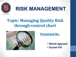 RISK MANAGEMENT

Topic: Managing Quality Risk
   through control chart
                Presented By:

                    Ritesh Agarwal
                    Sunam Pal        1
 