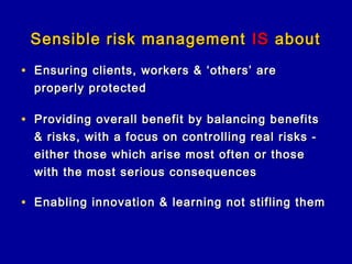 Sensible risk management IS about
• Ensuring clients, workers & ‘others’ are
  properly protected

• Providing overall benefit by balancing benefits
  & risks, with a focus on controlling real risks -
  either those which arise most often or those
  with the most serious consequences

• Enabling innovation & learning not stifling them
 