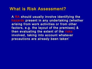 What is Risk Assessment?
A RA should usually involve identifying the
hazards present in any undertaking (whether
arising from work activities or from other
factors, e.g. the layout of the premises) &
then evaluating the extent of the risks
involved, taking into account whatever
precautions are already been taken’
 