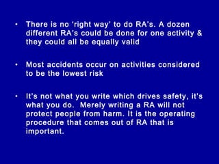 •   There is no ‘right way’ to do RA’s. A dozen
    different RA’s could be done for one activity &
    they could all be equally valid


•   Most accidents occur on activities considered
    to be the lowest risk


•   It’s not what you write which drives safety, it’s
    what you do. Merely writing a RA will not
    protect people from harm. It is the operating
    procedure that comes out of RA that is
    important.
 