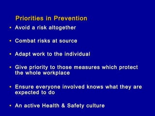 Priorities in Prevention
• Avoid a risk altogether

• Combat risks at source

• Adapt work to the individual

• Give priority to those measures which protect
  the whole workplace

• Ensure everyone involved knows what they are
  expected to do

• An active Health & Safety culture
 