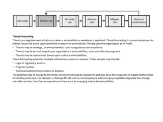 Threat Forecasting
Threats are negative events that occur when a vulnerability or weakness is exploited. Threat forecasting is a proactive process to
predict future risk based upon identified or perceived vulnerability. Threats span the organization at all levels.
• Threats may be strategic, or enterprisewide, such as regulatory noncompliance.
• Threats may be tactical, based upon organizational vulnerabilities, such as ineffective programs.
• Threats may be operational, based upon technical vulnerabilities.
Threat forecasting examines multiple information sources or sensors. Threat sensors may include:
• Legal or regulatory analysts
• Program reviews
• Technical bulletins from vendors or analysts
The potential rate of change to the threat environment must be considered and may drive the frequency of triggering the threat
forecasting processes. For example, a strategic threat such as noncompliance with emerging regulations typically has a longer
tolerable reaction time than an operational threat such as emerging technical vulnerabilities.
 