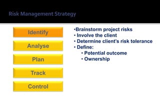 •Brainstorm project risks
Identify   • Involve the client
           • Determine client’s risk tolerance
Analyse    • Define:
               • Potential outcome
 Plan          • Ownership

 Track

Control
 